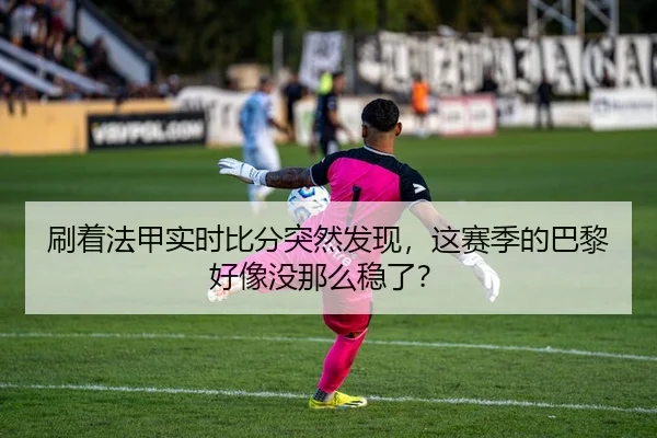 刷着法甲实时比分突然发现，这赛季的巴黎好像没那么稳了？