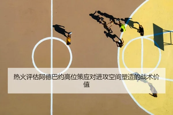 热火评估阿德巴约高位策应对进攻空间塑造的战术价值（leyu）
