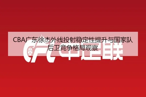 CBA广东徐杰外线投射稳定性提升与国家队后卫竞争格局观察