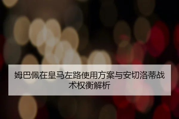 姆巴佩在皇马左路使用方案与安切洛蒂战术权衡解析