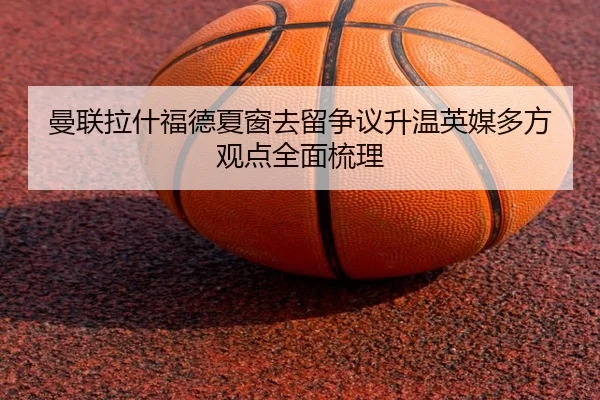 曼联拉什福德夏窗去留争议升温英媒多方观点全面梳理