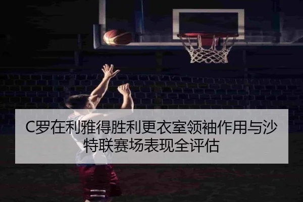C罗在利雅得胜利更衣室领袖作用与沙特联赛场表现全评估 | leyu