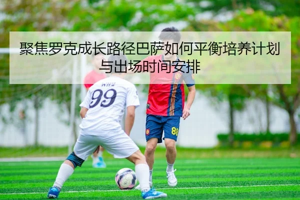 聚焦罗克成长路径巴萨如何平衡培养计划与出场时间安排