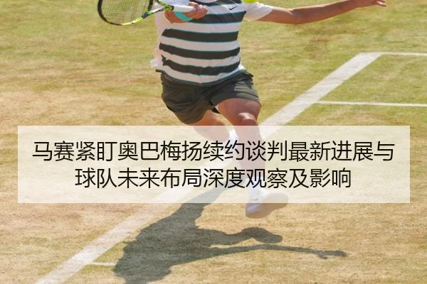 马赛紧盯奥巴梅扬续约谈判最新进展与球队未来布局深度观察及影响