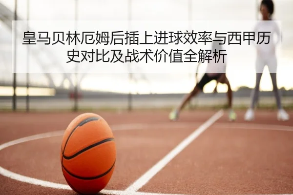 皇马贝林厄姆后插上进球效率与西甲历史对比及战术价值全解析