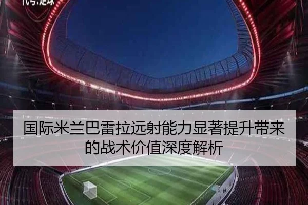 国际米兰巴雷拉远射能力显著提升带来的战术价值深度解析