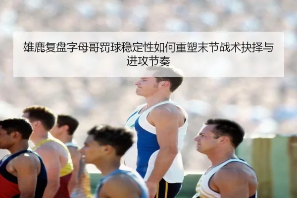 雄鹿复盘字母哥罚球稳定性如何重塑末节战术抉择与进攻节奏（leyu）
