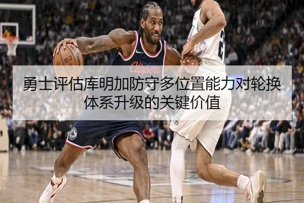 勇士评估库明加防守多位置能力对轮换体系升级的关键价值