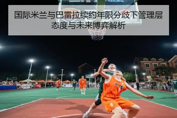 国际米兰与巴雷拉续约年限分歧下管理层态度与未来博弈解析
