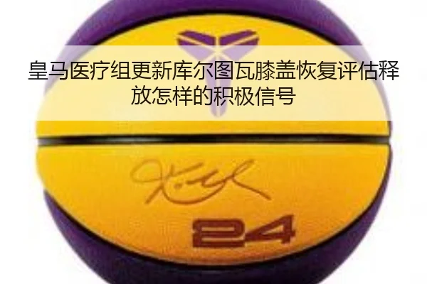 皇马医疗组更新库尔图瓦膝盖恢复评估释放怎样的积极信号