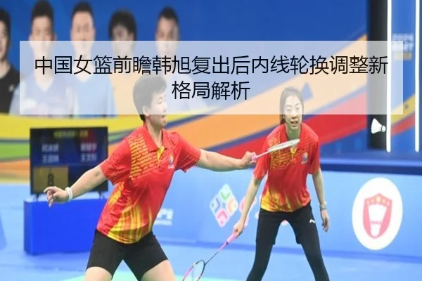 中国女篮前瞻韩旭复出后内线轮换调整新格局解析