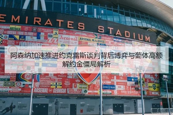 阿森纳加速推进约克雷斯谈判背后博弈与葡体高额解约金僵局解析