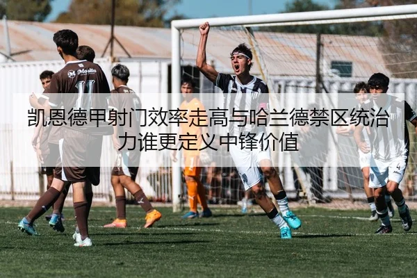 凯恩德甲射门效率走高与哈兰德禁区统治力谁更定义中锋价值
